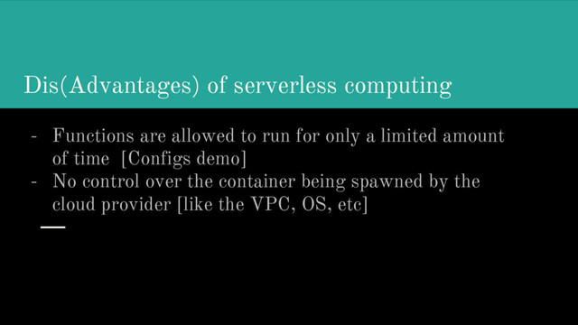 Dis(Advantages) of serverless computing
- Functions are allowed to run for only a limited amount
of time [Configs demo]
- No control over the container being spawned by the
cloud provider [like the VPC, OS, etc]

