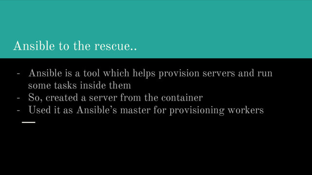 Ansible to the rescue..
- Ansible is a tool which helps provision servers and run
some tasks inside them
- So, created a server from the container
- Used it as Ansible’s master for provisioning workers

