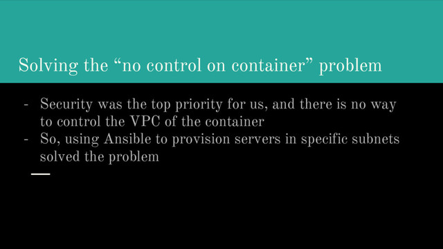 Solving the “no control on container” problem
- Security was the top priority for us, and there is no way
to control the VPC of the container
- So, using Ansible to provision servers in specific subnets
solved the problem
