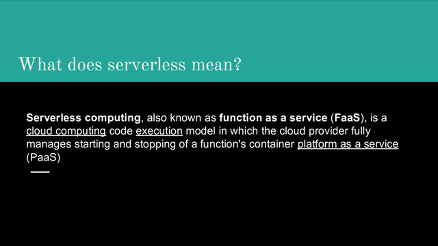 What does serverless mean?
Serverless computing, also known as function as a service (FaaS), is a
cloud computing code execution model in which the cloud provider fully
manages starting and stopping of a function's container platform as a service
(PaaS)
