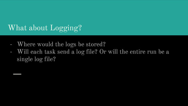 What about Logging?
- Where would the logs be stored?
- Will each task send a log file? Or will the entire run be a
single log file?
