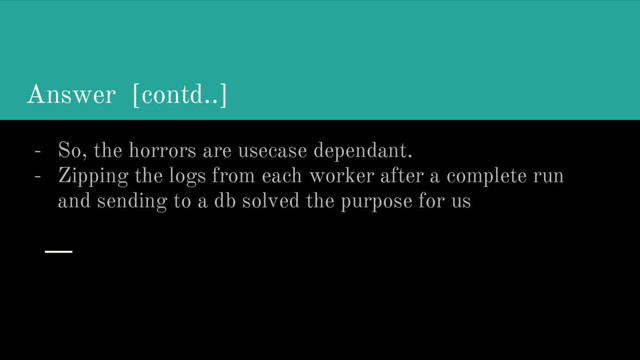 Answer [contd..]
- So, the horrors are usecase dependant.
- Zipping the logs from each worker after a complete run
and sending to a db solved the purpose for us
