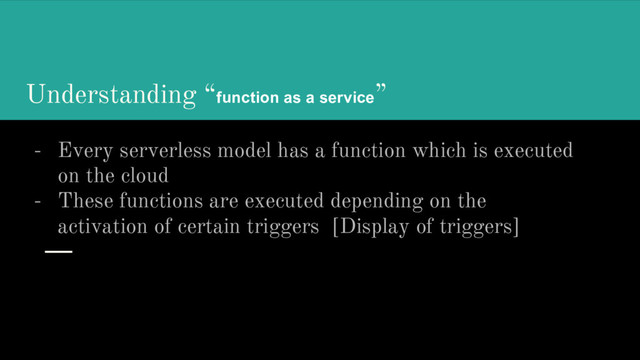 Understanding “function as a service”
- Every serverless model has a function which is executed
on the cloud
- These functions are executed depending on the
activation of certain triggers [Display of triggers]
