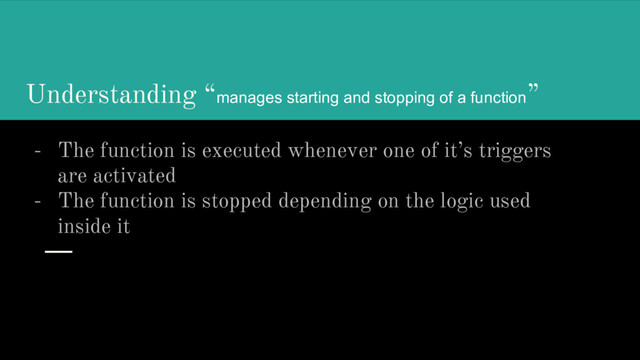 Understanding “manages starting and stopping of a function”
- The function is executed whenever one of it’s triggers
are activated
- The function is stopped depending on the logic used
inside it
