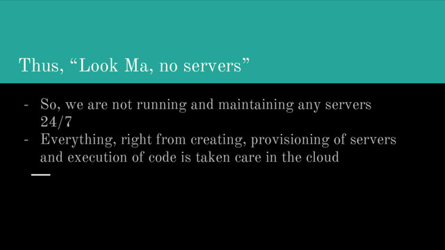 Thus, “Look Ma, no servers”
- So, we are not running and maintaining any servers
24/7
- Everything, right from creating, provisioning of servers
and execution of code is taken care in the cloud
