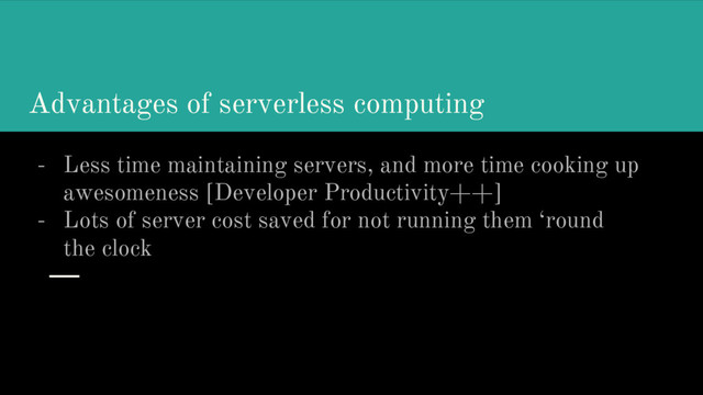 Advantages of serverless computing
- Less time maintaining servers, and more time cooking up
awesomeness [Developer Productivity++]
- Lots of server cost saved for not running them ‘round
the clock
