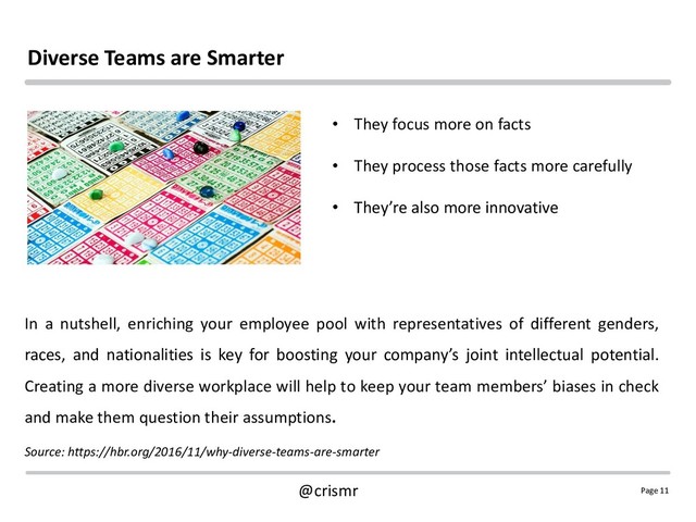 Page 11
@crismr
Diverse Teams are Smarter
In a nutshell, enriching your employee pool with representatives of different genders,
races, and nationalities is key for boosting your company’s joint intellectual potential.
Creating a more diverse workplace will help to keep your team members’ biases in check
and make them question their assumptions.
Source: https://hbr.org/2016/11/why-diverse-teams-are-smarter
• They focus more on facts
• They process those facts more carefully
• They’re also more innovative
