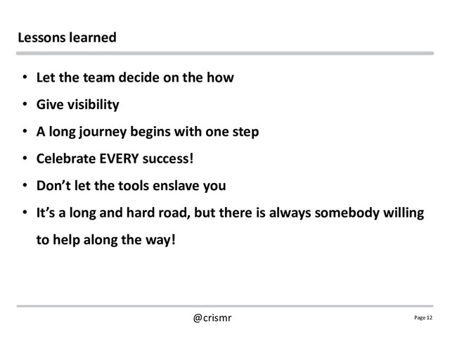 Page 12
@crismr
Lessons learned
• Let the team decide on the how
• Give visibility
• A long journey begins with one step
• Celebrate EVERY success!
• Don’t let the tools enslave you
• It’s a long and hard road, but there is always somebody willing
to help along the way!
