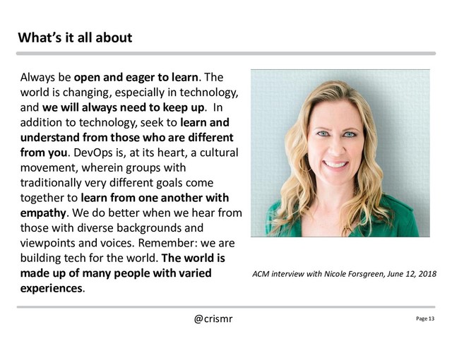 Page 13
@crismr
What’s it all about
Always be open and eager to learn. The
world is changing, especially in technology,
and we will always need to keep up. In
addition to technology, seek to learn and
understand from those who are different
from you. DevOps is, at its heart, a cultural
movement, wherein groups with
traditionally very different goals come
together to learn from one another with
empathy. We do better when we hear from
those with diverse backgrounds and
viewpoints and voices. Remember: we are
building tech for the world. The world is
made up of many people with varied
experiences.
ACM interview with Nicole Forsgreen, June 12, 2018
