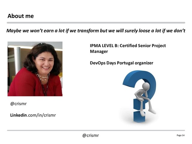 Page 14
@crismr
About me
@crismr
Linkedin.com/in/crismr
IPMA LEVEL B: Certified Senior Project
Manager
DevOps Days Portugal organizer
Maybe we won’t earn a lot if we transform but we will surely loose a lot if we don’t
