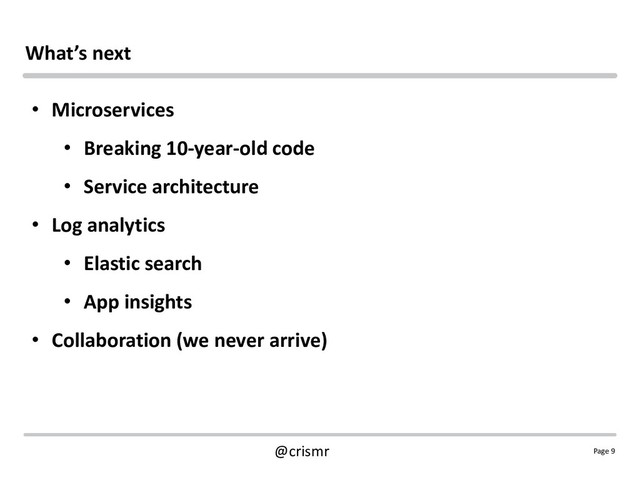 Page 9
@crismr
What’s next
• Microservices
• Breaking 10-year-old code
• Service architecture
• Log analytics
• Elastic search
• App insights
• Collaboration (we never arrive)

