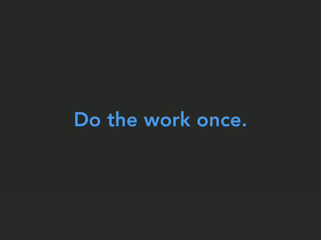 Do the work once.
