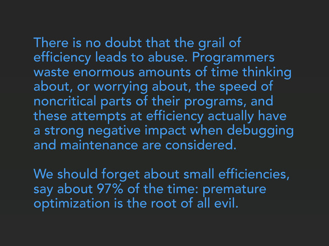 There is no doubt that the grail of
efficiency leads to abuse. Programmers
waste enormous amounts of time thinking
about, or worrying about, the speed of
noncritical parts of their programs, and
these attempts at efficiency actually have
a strong negative impact when debugging
and maintenance are considered.
We should forget about small efficiencies,
say about 97% of the time: premature
optimization is the root of all evil.
