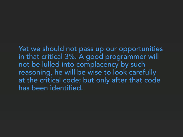Yet we should not pass up our opportunities
in that critical 3%. A good programmer will
not be lulled into complacency by such
reasoning, he will be wise to look carefully
at the critical code; but only after that code
has been identified.
