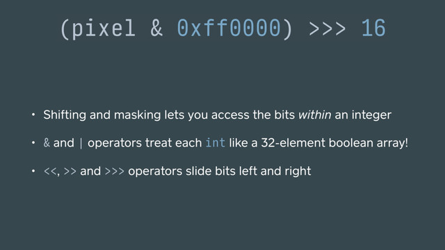 (pixel & 0xff0000) >>> 16
• Shifting and masking lets you access the bits within an integer
• & and | operators treat each int like a 32-element boolean array!
• <<, >> and >>> operators slide bits left and right
