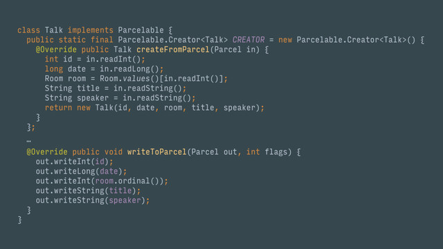 class Talk implements Parcelable { 
public static final Parcelable.Creator CREATOR = new Parcelable.Creator() { 
@Override public Talk createFromParcel(Parcel in) { 
int id = in.readInt(); 
long date = in.readLong(); 
Room room = Room.values()[in.readInt()]; 
String title = in.readString(); 
String speaker = in.readString(); 
return new Talk(id, date, room, title, speaker); 
} 
}; 
… 
 
@Override public void writeToParcel(Parcel out, int flags) { 
out.writeInt(id); 
out.writeLong(date); 
out.writeInt(room.ordinal()); 
out.writeString(title); 
out.writeString(speaker); 
} 
}
