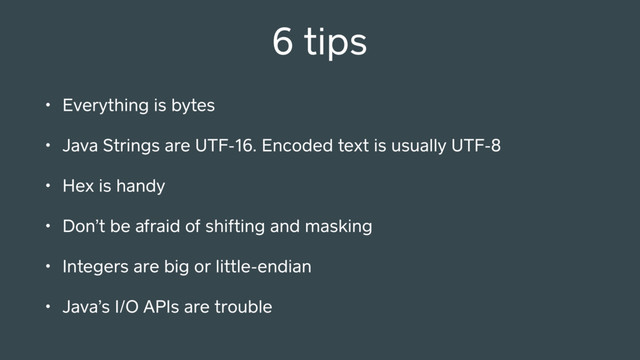 • Everything is bytes
• Java Strings are UTF-16. Encoded text is usually UTF-8
• Hex is handy
• Don’t be afraid of shifting and masking
• Integers are big or little-endian
• Java’s I/O APIs are trouble
6 tips
