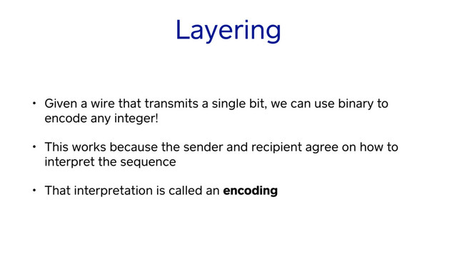 Layering
• Given a wire that transmits a single bit, we can use binary to
encode any integer!
• This works because the sender and recipient agree on how to
interpret the sequence
• That interpretation is called an encoding
