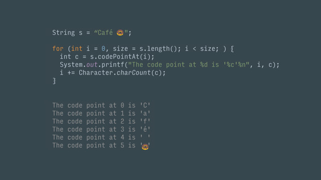 String s = “Café "; 
 
for (int i = 0, size = s.length(); i < size; ) { 
int c = s.codePointAt(i); 
System.out.printf("The code point at %d is '%c'%n", i, c);
i += Character.charCount(c); 
}
The code point at 0 is 'C'
The code point at 1 is 'a'
The code point at 2 is 'f'
The code point at 3 is 'é'
The code point at 4 is ' '
The code point at 5 is ' '
