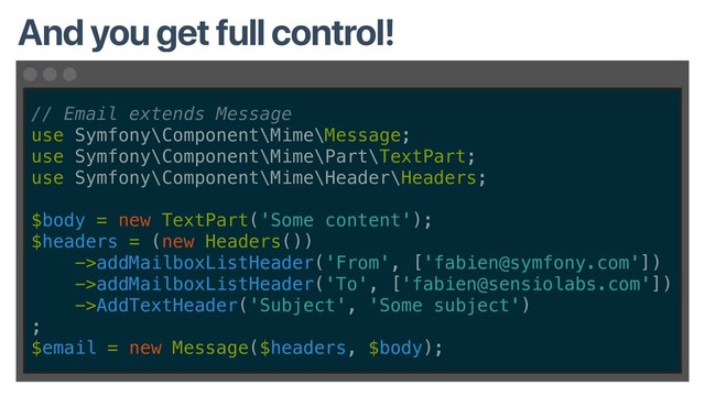 // Email extends Message
use Symfony\Component\Mime\Message;
use Symfony\Component\Mime\Part\TextPart;
use Symfony\Component\Mime\Header\Headers;
$body = new TextPart('Some content');
$headers = (new Headers())
->addMailboxListHeader('From', ['fabien@symfony.com'])
->addMailboxListHeader('To', ['fabien@sensiolabs.com'])
->AddTextHeader('Subject', 'Some subject')
;
$email = new Message($headers, $body);
And you get full control!
