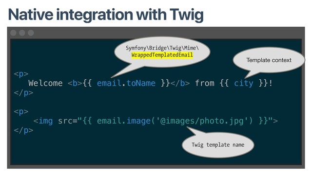 <p>
Welcome <b>{{ email.toName }}</b> from {{ city }}!
</p>
<p>
<img src="{{%20email.image('@images/photo.jpg')%20}}">
</p>
Native integration with Twig
Symfony\Bridge\Twig\Mime\
WrappedTemplatedEmail
Twig template name
Template context
