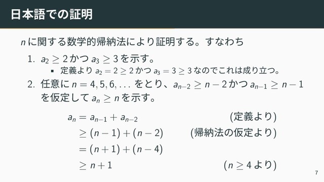 日本語での証明
n に関する数学的帰納法により証明する。すなわち
1. a2
≥ 2 かつ a3
≥ 3 を示す。
• 定義より a2
= 2 ≥ 2 かつ a3
= 3 ≥ 3 なのでこれは成り立つ。
2. 任意に n = 4, 5, 6, . . . をとり、an−2
≥ n − 2 かつ an−1
≥ n − 1
を仮定して an
≥ n を示す。
an
= an−1
+ an−2
(定義より)
≥ (n − 1) + (n − 2) (帰納法の仮定より)
= (n + 1) + (n − 4)
≥ n + 1 (n ≥ 4 より)
7
