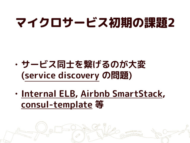 マイクロサービス初期の課題2
• サービス同士を繋げるのが大変
(service discovery の問題)
• Internal ELB, Airbnb SmartStack,
consul-template 等
