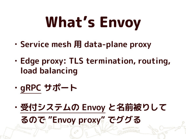 What’s Envoy
• Service mesh 用 data-plane proxy
• Edge proxy: TLS termination, routing,
load balancing
• gRPC サポート
• 受付システムの Envoy と名前被りして
るので ”Envoy proxy” でググる
