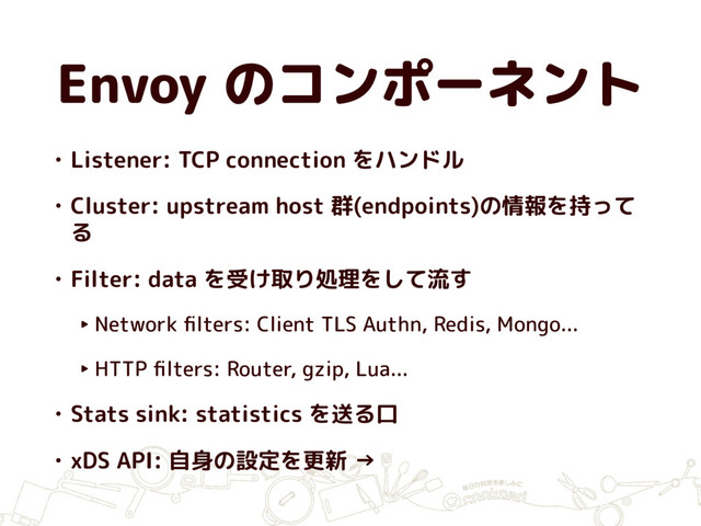 Envoy のコンポーネント
• Listener: TCP connection をハンドル
• Cluster: upstream host 群(endpoints)の情報を持って
る
• Filter: data を受け取り処理をして流す
‣ Network ﬁlters: Client TLS Authn, Redis, Mongo...
‣ HTTP ﬁlters: Router, gzip, Lua...
• Stats sink: statistics を送る口
• xDS API: 自身の設定を更新 →
