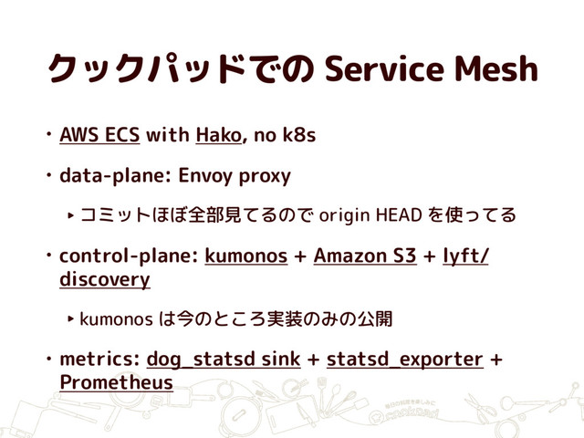 クックパッドでの Service Mesh
• AWS ECS with Hako, no k8s
• data-plane: Envoy proxy
‣ コミットほぼ全部見てるので origin HEAD を使ってる
• control-plane: kumonos + Amazon S3 + lyft/
discovery
‣ kumonos は今のところ実装のみの公開
• metrics: dog_statsd sink + statsd_exporter +
Prometheus
