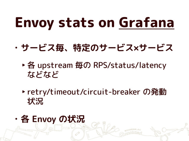 Envoy stats on Grafana
• サービス毎、特定のサービス×サービス
‣ 各 upstream 毎の RPS/status/latency
などなど
‣ retry/timeout/circuit-breaker の発動
状況
• 各 Envoy の状況
