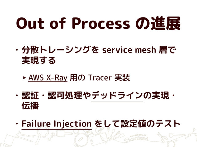 Out of Process の進展
• 分散トレーシングを service mesh 層で
実現する
‣ AWS X-Ray 用の Tracer 実装
• 認証・認可処理やデッドラインの実現・
伝播
• Failure Injection をして設定値のテスト
