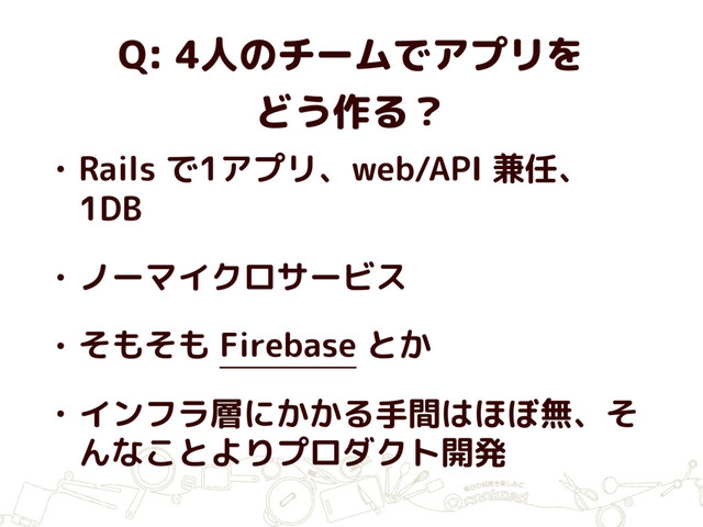 Q: 4人のチームでアプリを
どう作る？
• Rails で1アプリ、web/API 兼任、
1DB
• ノーマイクロサービス
• そもそも Firebase とか
• インフラ層にかかる手間はほぼ無、そ
んなことよりプロダクト開発
