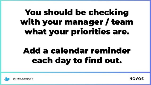 @5minutesnippets
You should be checking
with your manager / team
what your priorities are.
Add a calendar reminder
each day to ﬁnd out.
