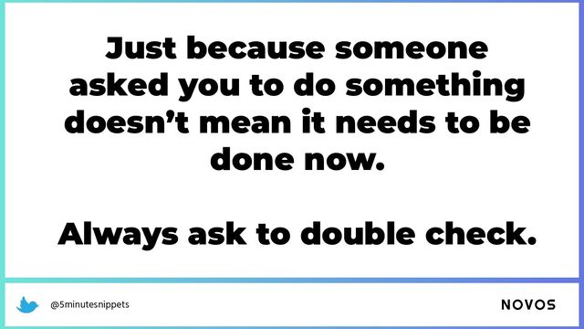 @5minutesnippets
Just because someone
asked you to do something
doesn’t mean it needs to be
done now.
Always ask to double check.
