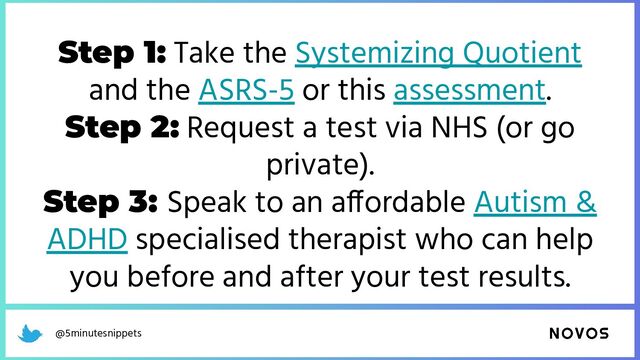 @5minutesnippets
Step 1: Take the Systemizing Quotient
and the ASRS-5 or this assessment.
Step 2: Request a test via NHS (or go
private).
Step 3: Speak to an affordable Autism &
ADHD specialised therapist who can help
you before and after your test results.
