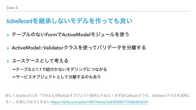 ActiveRecordΛܧঝ͠ͳ͍ϞσϧΛ࡞ͬͯ΋ྑ͍
▸ ςʔϒϧͷͳ͍FormͰActiveModelϞδϡʔϧΛ࢖͏
▸ ActiveModel::ValidatorΫϥεΛ࢖ͬͯόϦσʔλΛ෼཭͢Δ
▸ Ϣʔεέʔεͱͯ͠ߟ͑Δ 
→ςʔϒϧͱ1:1Ͱඥ෇͔ͳ͍ϞσϦϯάʹͭͳ͕Δ 
→αʔϏεΦϒδΣΫτͱͯ͠෼཭͢Δͷ΋͋Γ
ৄ͘͠͸joker͞ΜͷʮͯΊ͑ΒͷRails͸ΦϒδΣΫτࢦ޲͡ΌͶ͑ʂ·ͣ͸CallbackΫϥεɺValidatorΫϥεΛ׆༻͠
ΖʂʯΛಡΜͰΈ͍ͯͩ͘͞ https://qiita.com/joker1007/items/2a03500017766bdb0234
Case 2.
