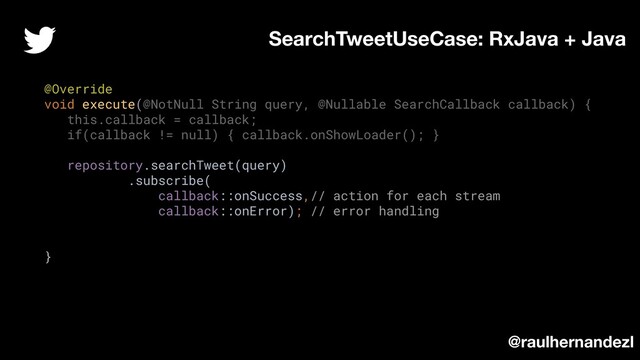 @Override
void execute(@NotNull String query, @Nullable SearchCallback callback) {
this.callback = callback;
if(callback != null) { callback.onShowLoader(); }
repository.searchTweet(query)
.subscribe(
callback::onSuccess,// action for each stream
callback::onError); // error handling
}
SearchTweetUseCase: RxJava + Java
@raulhernandezl
