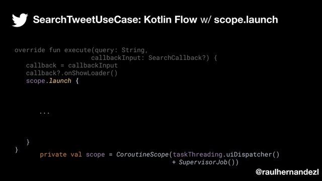 override fun execute(query: String,
callbackInput: SearchCallback?) {
callback = callbackInput
callback?.onShowLoader()
scope.launch {
...
}
}
SearchTweetUseCase: Kotlin Flow w/ scope.launch
@raulhernandezl
private val scope = CoroutineScope(taskThreading.uiDispatcher()
+ SupervisorJob())
