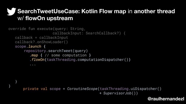 override fun execute(query: String,
callbackInput: SearchCallback?) {
callback = callbackInput
callback?.onShowLoader()
scope.launch {
repository.searchTweet(query)
.map { // some computation }
.flowOn(taskThreading.computationDispatcher())
...
}
}
SearchTweetUseCase: Kotlin Flow map in another thread
w/ ﬂowOn upstream
@raulhernandezl
private val scope = CoroutineScope(taskThreading.uiDispatcher()
+ SupervisorJob())
