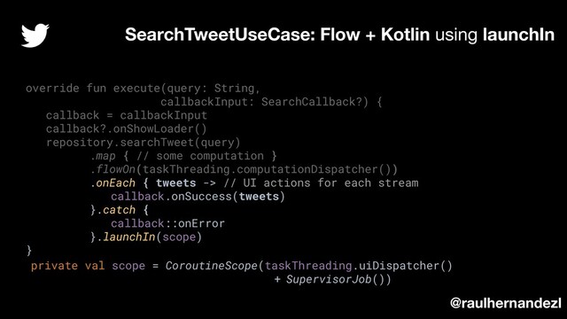 override fun execute(query: String,
callbackInput: SearchCallback?) {
callback = callbackInput
callback?.onShowLoader()
repository.searchTweet(query)
.map { // some computation }
.flowOn(taskThreading.computationDispatcher())
.onEach { tweets -> // UI actions for each stream
callback.onSuccess(tweets)
}.catch {
callback::onError
}.launchIn(scope)
}
SearchTweetUseCase: Flow + Kotlin using launchIn
@raulhernandezl
private val scope = CoroutineScope(taskThreading.uiDispatcher()
+ SupervisorJob())

