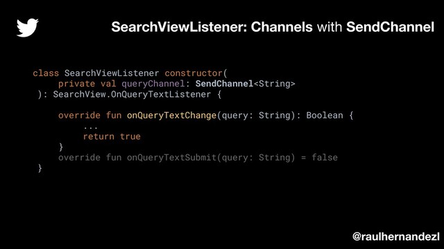 class SearchViewListener constructor(
private val queryChannel: SendChannel
): SearchView.OnQueryTextListener {
override fun onQueryTextChange(query: String): Boolean {
...
return true
}
override fun onQueryTextSubmit(query: String) = false
}
SearchViewListener: Channels with SendChannel
@raulhernandezl
