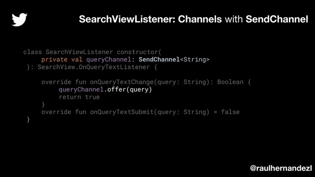 class SearchViewListener constructor(
private val queryChannel: SendChannel
): SearchView.OnQueryTextListener {
override fun onQueryTextChange(query: String): Boolean {
queryChannel.offer(query)
return true
}
override fun onQueryTextSubmit(query: String) = false
}
SearchViewListener: Channels with SendChannel
@raulhernandezl
