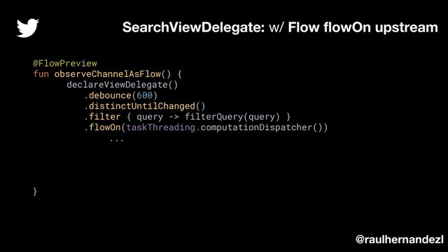 @FlowPreview
fun observeChannelAsFlow() {
declareViewDelegate()
.debounce(600)
.distinctUntilChanged()
.filter { query -> filterQuery(query) }
.flowOn(taskThreading.computationDispatcher())
...
}
SearchViewDelegate: w/ Flow ﬂowOn upstream
@raulhernandezl
