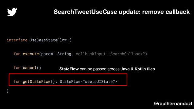 SearchTweetUseCase update: remove callback
interface UseCaseStateFlow {
fun execute(param: String, callbackInput: SearchCallback?)
fun cancel()
fun getStateFlow(): StateFlow
}
@raulhernandezl
StateFlow can be passed across Java & Kotlin ﬁles
