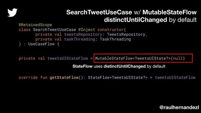 @RetainedScope
class SearchTweetUseCase @Inject constructor(
private val tweetsRepository: TweetsRepository,
private val taskThreading: TaskThreading
) : UseCaseFlow {
private val tweetsUIStateFlow = MutableStateFlow(null)
override fun getStateFlow(): StateFlow = tweetsUIStateFlow
SearchTweetUseCase w/ MutableStateFlow
distinctUntilChanged by default
@raulhernandezl
StateFlow uses distinctUntilChanged by default

