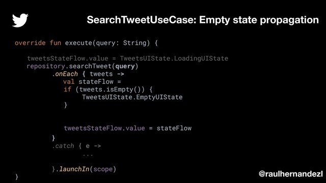 override fun execute(query: String) {
tweetsStateFlow.value = TweetsUIState.LoadingUIState
repository.searchTweet(query)
.onEach { tweets ->
val stateFlow =
if (tweets.isEmpty()) {
TweetsUIState.EmptyUIState
}
tweetsStateFlow.value = stateFlow
}
.catch { e ->
...
}.launchIn(scope)
}
SearchTweetUseCase: Empty state propagation
@raulhernandezl
