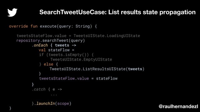 override fun execute(query: String) {
tweetsStateFlow.value = TweetsUIState.LoadingUIState
repository.searchTweet(query)
.onEach { tweets ->
val stateFlow =
if (tweets.isEmpty()) {
TweetsUIState.EmptyUIState
} else {
TweetsUIState.ListResultsUIState(tweets)
}
tweetsStateFlow.value = stateFlow
}
.catch { e ->
...
}.launchIn(scope)
}
SearchTweetUseCase: List results state propagation
@raulhernandezl
