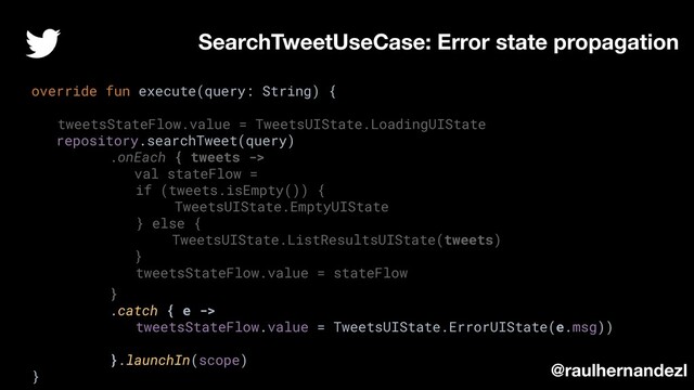 override fun execute(query: String) {
tweetsStateFlow.value = TweetsUIState.LoadingUIState
repository.searchTweet(query)
.onEach { tweets ->
val stateFlow =
if (tweets.isEmpty()) {
TweetsUIState.EmptyUIState
} else {
TweetsUIState.ListResultsUIState(tweets)
}
tweetsStateFlow.value = stateFlow
}
.catch { e ->
tweetsStateFlow.value = TweetsUIState.ErrorUIState(e.msg))
}.launchIn(scope)
}
SearchTweetUseCase: Error state propagation
@raulhernandezl
