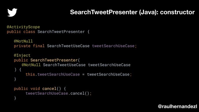 SearchTweetPresenter (Java): constructor
@raulhernandezl
@ActivityScope
public class SearchTweetPresenter {
@NotNull
private final SearchTweetUseCase tweetSearchUseCase;
@Inject
public SearchTweetPresenter(
@NotNull SearchTweetUseCase tweetSearchUseCase
) {
this.tweetSearchUseCase = tweetSearchUseCase;
}
public void cancel() {
tweetSearchUseCase.cancel();
}
